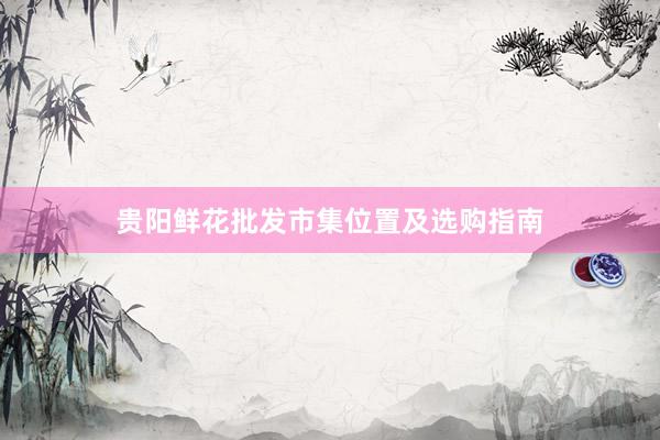 贵阳鲜花批发市集位置及选购指南
