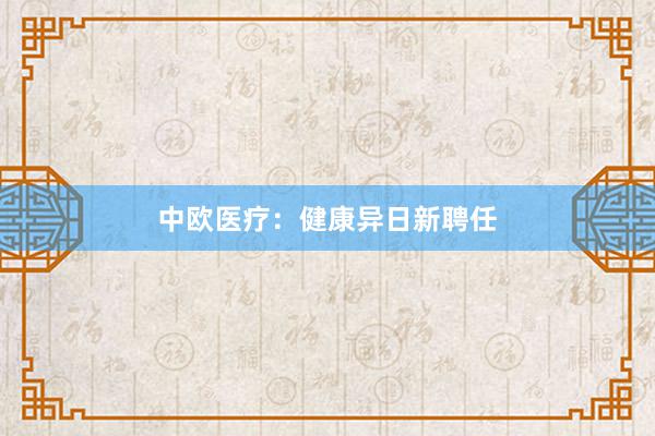 中欧医疗：健康异日新聘任