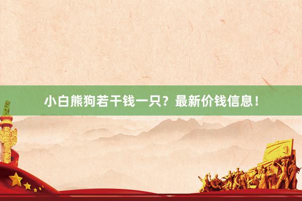 小白熊狗若干钱一只？最新价钱信息！